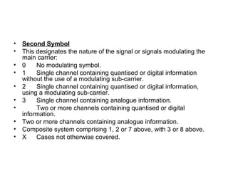 • Second Symbol
• This designates the nature of the signal or signals modulating the
main carrier:
• 0 No modulating symbol.
• 1 Single channel containing quantised or digital information
without the use of a modulating sub-carrier.
• 2 Single channel containing quantised or digital information,
using a modulating sub-carrier.
• 3 Single channel containing analogue information.
• Two or more channels containing quantised or digital
information.
• Two or more channels containing analogue information.
• Composite system comprising 1, 2 or 7 above, with 3 or 8 above.
• X Cases not otherwise covered.
 