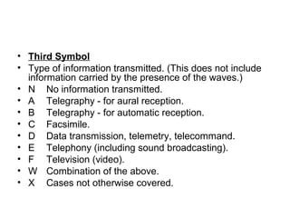 • Third Symbol
• Type of information transmitted. (This does not include
information carried by the presence of the waves.)
• N No information transmitted.
• A Telegraphy - for aural reception.
• B Telegraphy - for automatic reception.
• C Facsimile.
• D Data transmission, telemetry, telecommand.
• E Telephony (including sound broadcasting).
• F Television (video).
• W Combination of the above.
• X Cases not otherwise covered.
 