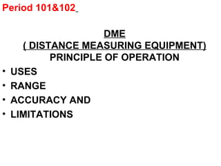 Period 101&102
DME
( DISTANCE MEASURING EQUIPMENT)
PRINCIPLE OF OPERATION
• USES
• RANGE
• ACCURACY AND
• LIMITATIONS
 
