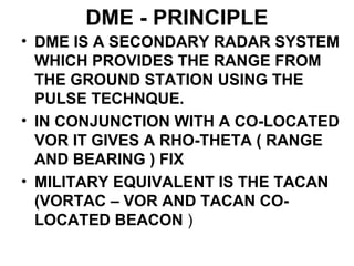 DME - PRINCIPLE
• DME IS A SECONDARY RADAR SYSTEM
WHICH PROVIDES THE RANGE FROM
THE GROUND STATION USING THE
PULSE TECHNQUE.
• IN CONJUNCTION WITH A CO-LOCATED
VOR IT GIVES A RHO-THETA ( RANGE
AND BEARING ) FIX
• MILITARY EQUIVALENT IS THE TACAN
(VORTAC – VOR AND TACAN CO-
LOCATED BEACON )
 
