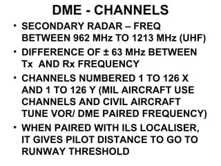 DME - CHANNELS
• SECONDARY RADAR – FREQ
BETWEEN 962 MHz TO 1213 MHz (UHF)
• DIFFERENCE OF ± 63 MHz BETWEEN
Tx AND Rx FREQUENCY
• CHANNELS NUMBERED 1 TO 126 X
AND 1 TO 126 Y (MIL AIRCRAFT USE
CHANNELS AND CIVIL AIRCRAFT
TUNE VOR/ DME PAIRED FREQUENCY)
• WHEN PAIRED WITH ILS LOCALISER,
IT GIVES PILOT DISTANCE TO GO TO
RUNWAY THRESHOLD
 