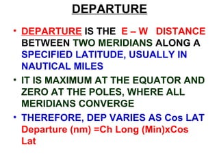 DEPARTURE
• DEPARTURE IS THE E – W DISTANCE
BETWEEN TWO MERIDIANS ALONG A
SPECIFIED LATITUDE, USUALLY IN
NAUTICAL MILES
• IT IS MAXIMUM AT THE EQUATOR AND
ZERO AT THE POLES, WHERE ALL
MERIDIANS CONVERGE
• THEREFORE, DEP VARIES AS Cos LAT
Departure (nm) =Ch Long (Min)xCos
Lat
 