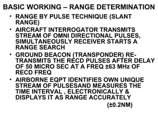 BASIC WORKING – RANGE DETERMINATION
• RANGE BY PULSE TECHNIQUE (SLANT
RANGE)
• AIRCRAFT INTERROGATOR TRANSMITS
STREAM OF OMNI DIRECTIONAL PULSES,
SIMULTANEOUSLY RECEIVER STARTS A
RANGE SEARCH
• GROUND BEACON (TRANSPONDER) RE-
TRANSMITS THE RECD PULSES AFTER DELAY
OF 50 MICRO SEC AT A FREQ ±63 MHz OF
RECD FREQ
• AIRBORNE EQPT IDENTIFIES OWN UNIQUE
STREAM OF PULSESAND MEASURES THE
TIME INTERVAL , ELECTRONICALLY &
DISPLAYS IT AS RANGE ACCURATELY
(±0.2NM)
 