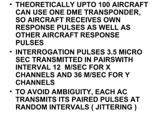 • THEORETICALLY UPTO 100 AIRCRAFT
CAN USE ONE DME TRANSPONDER,
SO AIRCRAFT RECEIVES OWN
RESPONSE PULSES AS WELL AS
OTHER AIRCRAFT RESPONSE
PULSES
• INTERROGATION PULSES 3.5 MICRO
SEC TRANSMITTED IN PAIRSWITH
INTERVAL 12 M/SEC FOR X
CHANNELS AND 36 M/SEC FOR Y
CHANNELS
• TO AVOID AMBIGUITY, EACH AC
TRANSMITS ITS PAIRED PULSES AT
RANDOM INTERVALS ( JITTERING )
 