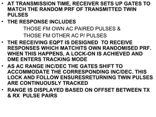 • AT TRANSMISSION TIME, RECEIVER SETS UP GATES TO
MATCH THE RANDOM PRF OF TRANSMITTED TWIN
PULSES
• THE RESPONSE INCLUDES
THOSE FM OWN AC PAIRED PULSES &
THOSE FM OTHER AC P/ PULSES
• THE RECEIVING EQPT IS DESIGNED TO RECEIVE
RESPONSES WHICH MATCHITS OWN RANDOMISED PRF.
WHEN THIS HAPPENS, A LOCK-ON IS ACHIEVED AND
DME ENTERS TRACKING MODE
• AS AC RANGE INC/DEC THE GATES SHIFT TO
ACCOMMODATE THE CORRESPONDING INC/DEC. THIS
LOCK AND FOLLOW ENSURESRETURNING TWIN PULSES
ARE CONTINUOUSLY TRACKED
• RANGE IS DISPLAYED BASED ON OFFSET BETWEEN TX
& RX PULSE PAIRS
 