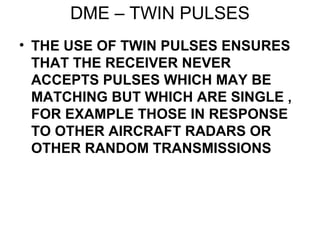DME – TWIN PULSES
• THE USE OF TWIN PULSES ENSURES
THAT THE RECEIVER NEVER
ACCEPTS PULSES WHICH MAY BE
MATCHING BUT WHICH ARE SINGLE ,
FOR EXAMPLE THOSE IN RESPONSE
TO OTHER AIRCRAFT RADARS OR
OTHER RANDOM TRANSMISSIONS
 