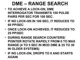 DME – RANGE SEARCH
• TO ACHIEVE A LOCK-ON, DME
INTERROGATOR TRANSMITS 150 PULSE
PAIRS PER SEC FOR 100 SEC.
• IF NO LOCK-ON IN 100 SEC, IT REDUCES TO
60 PP/SEC
• ONCE LOCK-ON ACHIEVED, IT REDUCES TO
25 PP/SEC
• DURING RANGE SEARCH COUNTERS/
POINTER ROTATE RAPIDLY FROM 0 TO MAX
RANGE (4 TO 5 SEC IN MOD DME & 25 TO 30
IN OLDER SYSTEMS)
• IF NO LOCK-ON, DROPS TO 0 AND STARTS
AGAIN
 