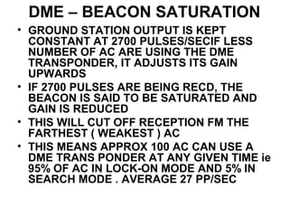 DME – BEACON SATURATION
• GROUND STATION OUTPUT IS KEPT
CONSTANT AT 2700 PULSES/SECIF LESS
NUMBER OF AC ARE USING THE DME
TRANSPONDER, IT ADJUSTS ITS GAIN
UPWARDS
• IF 2700 PULSES ARE BEING RECD, THE
BEACON IS SAID TO BE SATURATED AND
GAIN IS REDUCED
• THIS WILL CUT OFF RECEPTION FM THE
FARTHEST ( WEAKEST ) AC
• THIS MEANS APPROX 100 AC CAN USE A
DME TRANS PONDER AT ANY GIVEN TIME ie
95% OF AC IN LOCK-ON MODE AND 5% IN
SEARCH MODE . AVERAGE 27 PP/SEC
 