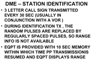 DME – STATION IDENTIFICATION
• 3 LETTER CALL SIGN TRANSMITTED
EVERY 30 SEC (USUALLY IN
CONJUNCTION WITH A VOR )
• DURING IDENTIFICATION TX , THE
RANDOM PULSES ARE REPLACED BY
REGULARLY SPACED PULSES, SO RANGE
INFO IS NOT AVAILABLE
• EQPT IS PROVIDED WITH 10 SEC MEMORY
WITHIN WHICH TIME PP TRANSMISSIONIS
RESUMED AND EQPT DISPLAYS RANGE
 