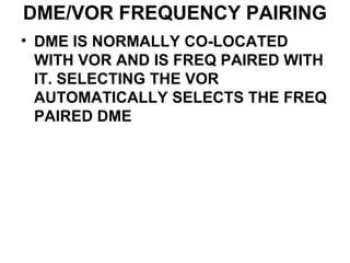 DME/VOR FREQUENCY PAIRING
• DME IS NORMALLY CO-LOCATED
WITH VOR AND IS FREQ PAIRED WITH
IT. SELECTING THE VOR
AUTOMATICALLY SELECTS THE FREQ
PAIRED DME
 