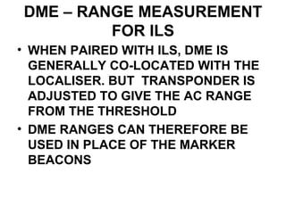 DME – RANGE MEASUREMENT
FOR ILS
• WHEN PAIRED WITH ILS, DME IS
GENERALLY CO-LOCATED WITH THE
LOCALISER. BUT TRANSPONDER IS
ADJUSTED TO GIVE THE AC RANGE
FROM THE THRESHOLD
• DME RANGES CAN THEREFORE BE
USED IN PLACE OF THE MARKER
BEACONS
 
