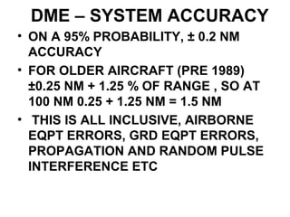 DME – SYSTEM ACCURACY
• ON A 95% PROBABILITY, ± 0.2 NM
ACCURACY
• FOR OLDER AIRCRAFT (PRE 1989)
±0.25 NM + 1.25 % OF RANGE , SO AT
100 NM 0.25 + 1.25 NM = 1.5 NM
• THIS IS ALL INCLUSIVE, AIRBORNE
EQPT ERRORS, GRD EQPT ERRORS,
PROPAGATION AND RANDOM PULSE
INTERFERENCE ETC
 