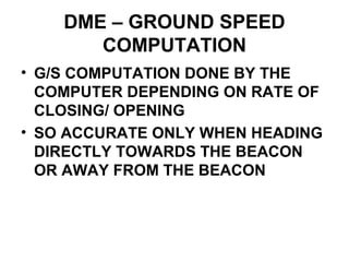 DME – GROUND SPEED
COMPUTATION
• G/S COMPUTATION DONE BY THE
COMPUTER DEPENDING ON RATE OF
CLOSING/ OPENING
• SO ACCURATE ONLY WHEN HEADING
DIRECTLY TOWARDS THE BEACON
OR AWAY FROM THE BEACON
 