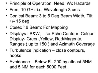 • Principle of Operation: Need, Wx Hazards
• Freq. 10 GHz i.e. Wavelength 3 cms
• Conical Beam: 3 to 5 Deg Beam Width, Tilt
+/- 15 deg
• Cosec ² θ Beam: For Mapping
• Displays : B&W, Iso-Echo Contour, Colour
Display- Green,Yellow, Red/Magenta,
Ranges ( up to 150 ) and Azimuth Coverage
• Turbulence indication – close contours,
hooks
• Avoidance – Below FL 200 by atleast 5NM
add 5 NM for each 5000 Feet
 