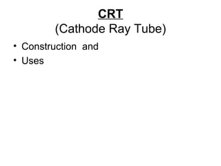 CRT
(Cathode Ray Tube)
• Construction and
• Uses
 