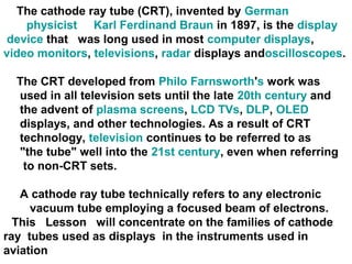The cathode ray tube (CRT), invented by German
physicist Karl Ferdinand Braun in 1897, is the display
device that was long used in most computer displays,
video monitors, televisions, radar displays andoscilloscopes.
The CRT developed from Philo Farnsworth's work was
used in all television sets until the late 20th century and
the advent of plasma screens, LCD TVs, DLP, OLED
displays, and other technologies. As a result of CRT
technology, television continues to be referred to as
"the tube" well into the 21st century, even when referring
to non-CRT sets.
A cathode ray tube technically refers to any electronic
vacuum tube employing a focused beam of electrons.
This Lesson will concentrate on the families of cathode
ray tubes used as displays in the instruments used in
aviation
 