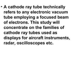 • A cathode ray tube technically
refers to any electronic vacuum
tube employing a focused beam
of electrons. This study will
concentrate on the families of
cathode ray tubes used as
displays for aircraft instruments,
radar, oscilloscopes etc.
 
