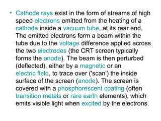 • Cathode rays exist in the form of streams of high
speed electrons emitted from the heating of a
cathode inside a vacuum tube, at its rear end.
The emitted electrons form a beam within the
tube due to the voltage difference applied across
the two electrodes (the CRT screen typically
forms the anode). The beam is then perturbed
(deflected), either by a magnetic or an
electric field, to trace over ('scan') the inside
surface of the screen (anode). The screen is
covered with a phosphorescent coating (often
transition metals or rare earth elements), which
emits visible light when excited by the electrons.
 