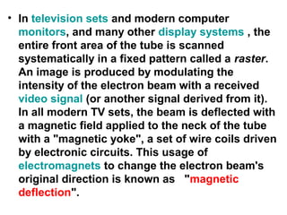 • In television sets and modern computer
monitors, and many other display systems , the
entire front area of the tube is scanned
systematically in a fixed pattern called a raster.
An image is produced by modulating the
intensity of the electron beam with a received
video signal (or another signal derived from it).
In all modern TV sets, the beam is deflected with
a magnetic field applied to the neck of the tube
with a "magnetic yoke", a set of wire coils driven
by electronic circuits. This usage of
electromagnets to change the electron beam's
original direction is known as "magnetic
deflection".
 