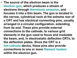 • The source of the electron beam is the
electron gun, which produces a stream of
electrons through thermionic emission, and
focuses it into a thin beam. The gun is located in
the narrow, cylindrical neck at the extreme rear of
a CRT and has electrical connecting pins, usually
arranged in a circular configuration, extending
from its end. These pins provide external
connections to the cathode, to various grid
elements in the gun used to focus and modulate
the beam, and, in electrostatic deflection CRTs, to
the deflection plates. Since the CRT is a
hot-cathode device, these pins also provide
connections to one or more filament heaters
within the electron gun.
 
