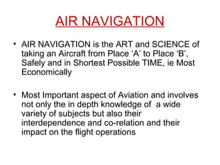AIR NAVIGATION
• AIR NAVIGATION is the ART and SCIENCE of
taking an Aircraft from Place ‘A’ to Place ‘B’,
Safely and in Shortest Possible TIME, ie Most
Economically
• Most Important aspect of Aviation and involves
not only the in depth knowledge of a wide
variety of subjects but also their
interdependence and co-relation and their
impact on the flight operations
 
