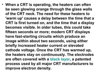 • When a CRT is operating, the heaters can often
be seen glowing orange through the glass walls
of the CRT neck. The need for these heaters to
'warm up' causes a delay between the time that a
CRT is first turned on, and the time that a display
becomes visible. In older tubes, this could take
fifteen seconds or more; modern CRT displays
have fast-starting circuits which produce an
image within about two seconds, using either
briefly increased heater current or elevated
cathode voltage. Once the CRT has warmed up,
the heaters stay on continuously. The electrodes
are often covered with a black layer, a patented
process used by all major CRT manufacturers to
improve electron density.
 