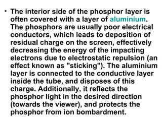 • The interior side of the phosphor layer is
often covered with a layer of aluminium.
The phosphors are usually poor electrical
conductors, which leads to deposition of
residual charge on the screen, effectively
decreasing the energy of the impacting
electrons due to electrostatic repulsion (an
effect known as "sticking"). The aluminium
layer is connected to the conductive layer
inside the tube, and disposes of this
charge. Additionally, it reflects the
phosphor light in the desired direction
(towards the viewer), and protects the
phosphor from ion bombardment.
 