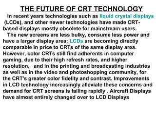 THE FUTURE OF CRT TECHNOLOGY
In recent years technologies such as liquid crystal displays
(LCDs), and other newer technologies have made CRT-
based displays mostly obsolete for mainstream users.
The new screens are less bulky, consume less power and
have a larger display area; LCDs are becoming directly
comparable in price to CRTs of the same display area.
However, color CRTs still find adherents in computer
gaming, due to their high refresh rates, and higher
resolution, and in the printing and broadcasting industries
as well as in the video and photoshopping community, for
the CRT's greater color fidelity and contrast. Improvements
in LCD technology increasingly alleviate these concerns and
demand for CRT screens is falling rapidly . Aircraft Displays
have almost entirely changed over to LCD Displays
 