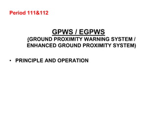 Period 111&112
GPWS / EGPWS
(GROUND PROXIMITY WARNING SYSTEM /
ENHANCED GROUND PROXIMITY SYSTEM)
• PRINCIPLE AND OPERATION
 