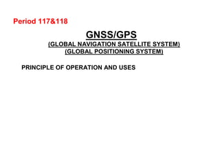 Period 117&118
GNSS/GPS
(GLOBAL NAVIGATION SATELLITE SYSTEM)
(GLOBAL POSITIONING SYSTEM)
PRINCIPLE OF OPERATION AND USES
 