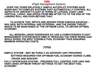 FMS
(Flight Management System)
OVER THE YEARS RELATIVELY SIMPLE AUTOPILOT SYSTEMS HAVE
GIVEN WAY TO COMPLEX SYSTEMS THAT AUTOMATICALLY CONTROL ALL
ASPECTS OF AIRCRAFT FLIGHT IN TERMS OF LATERAL (LNAV ) AND
VERTICAL ( VNAV) AND SPEED FROM IMM AFTER T/O TO THE END OF THE
LANDING ROLL AND EVEN BEYOND THAT.
TO ACHIEVE THIS, INPUTS ARE NEEDED FROM VARIOUS SOURCES –
NAV AIDS, BOTH INTERNAL AND EXTERNAL, AND THE ENGINE THRUST
NEEDS TO BE MAINTAINED AT THE OPTIMUM LEVEL TO OBTAIN OPTIMAL
ECONOMY.
ALL MODERN LARGE PASSENGER A/C USE A COMPUTERISED FLIGHT
MANAGEMENT SYSTEM WHICH AIMS AT REDUCING THE CREW WORKLOAD
WHILE GIVING THE BEST POSSIBLE FUEL ECONOMY THUS ENSURING
MINIMUM OPERATING COSTS.
TYPES
SIMPLE SYSTEM – MAY BE PURELY AS ADVISORY UNIT PROVIDING
SETTINGS REQUIRED FOR OPTIMUM FUEL ECONOMY DURING CLIMB,
CRUISE AND DESCENT
FULLY INTERFACED SYSTEM - PROVIDES FULL CONTROL FOR LNAV AND
VNAV USING OPTIMUM THRUST SETTINGS TO GET THE BEST FUEL
ECONOMY
 