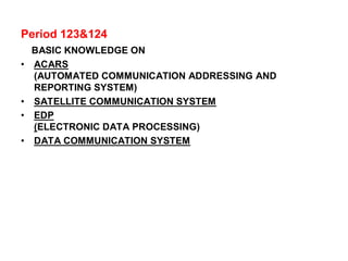 Period 123&124
BASIC KNOWLEDGE ON
• ACARS
(AUTOMATED COMMUNICATION ADDRESSING AND
REPORTING SYSTEM)
• SATELLITE COMMUNICATION SYSTEM
• EDP
(ELECTRONIC DATA PROCESSING)
• DATA COMMUNICATION SYSTEM
 