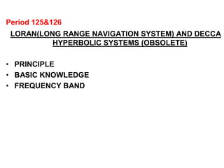 Period 125&126
LORAN(LONG RANGE NAVIGATION SYSTEM) AND DECCA
HYPERBOLIC SYSTEMS (OBSOLETE)
• PRINCIPLE
• BASIC KNOWLEDGE
• FREQUENCY BAND
 