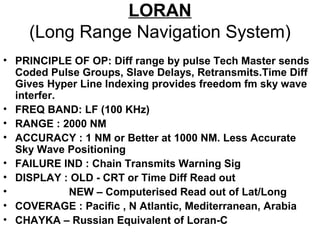 LORAN
(Long Range Navigation System)
• PRINCIPLE OF OP: Diff range by pulse Tech Master sends
Coded Pulse Groups, Slave Delays, Retransmits.Time Diff
Gives Hyper Line Indexing provides freedom fm sky wave
interfer.
• FREQ BAND: LF (100 KHz)
• RANGE : 2000 NM
• ACCURACY : 1 NM or Better at 1000 NM. Less Accurate
Sky Wave Positioning
• FAILURE IND : Chain Transmits Warning Sig
• DISPLAY : OLD - CRT or Time Diff Read out
• NEW – Computerised Read out of Lat/Long
• COVERAGE : Pacific , N Atlantic, Mediterranean, Arabia
• CHAYKA – Russian Equivalent of Loran-C
 