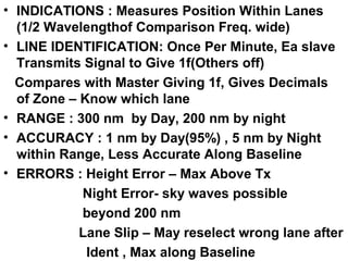 • INDICATIONS : Measures Position Within Lanes
(1/2 Wavelengthof Comparison Freq. wide)
• LINE IDENTIFICATION: Once Per Minute, Ea slave
Transmits Signal to Give 1f(Others off)
Compares with Master Giving 1f, Gives Decimals
of Zone – Know which lane
• RANGE : 300 nm by Day, 200 nm by night
• ACCURACY : 1 nm by Day(95%) , 5 nm by Night
within Range, Less Accurate Along Baseline
• ERRORS : Height Error – Max Above Tx
Night Error- sky waves possible
beyond 200 nm
Lane Slip – May reselect wrong lane after
Ident , Max along Baseline
 