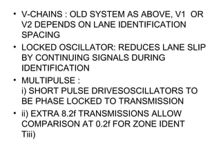 • V-CHAINS : OLD SYSTEM AS ABOVE, V1 OR
V2 DEPENDS ON LANE IDENTIFICATION
SPACING
• LOCKED OSCILLATOR: REDUCES LANE SLIP
BY CONTINUING SIGNALS DURING
IDENTIFICATION
• MULTIPULSE :
i) SHORT PULSE DRIVESOSCILLATORS TO
BE PHASE LOCKED TO TRANSMISSION
• ii) EXTRA 8.2f TRANSMISSIONS ALLOW
COMPARISON AT 0.2f FOR ZONE IDENT
Tiii)
 