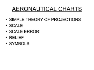 AERONAUTICAL CHARTS
• SIMPLE THEORY OF PROJECTIONS
• SCALE
• SCALE ERROR
• RELIEF
• SYMBOLS
 