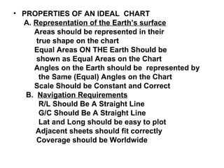 • PROPERTIES OF AN IDEAL CHART
A. Representation of the Earth’s surface
Areas should be represented in their
true shape on the chart
Equal Areas ON THE Earth Should be
shown as Equal Areas on the Chart
Angles on the Earth should be represented by
the Same (Equal) Angles on the Chart
Scale Should be Constant and Correct
B. Navigation Requirements
R/L Should Be A Straight Line
G/C Should Be A Straight Line
Lat and Long should be easy to plot
Adjacent sheets should fit correctly
Coverage should be Worldwide
 