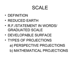 SCALE
• DEFINITION
• REDUCED EARTH
• R.F./STATEMENT IN WORDS/
GRADUATED SCALE
• DEVELOPABLE SURFACE
• TYPES OF PROJECTIONS
a) PERSPECTIVE PROJECTIONS
b) MATHEMATICAL PROJECTIONS
 
