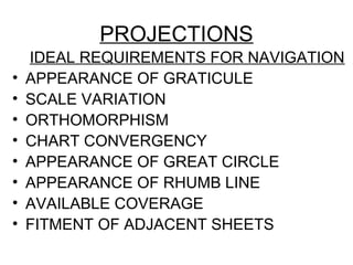PROJECTIONS
IDEAL REQUIREMENTS FOR NAVIGATION
• APPEARANCE OF GRATICULE
• SCALE VARIATION
• ORTHOMORPHISM
• CHART CONVERGENCY
• APPEARANCE OF GREAT CIRCLE
• APPEARANCE OF RHUMB LINE
• AVAILABLE COVERAGE
• FITMENT OF ADJACENT SHEETS
 