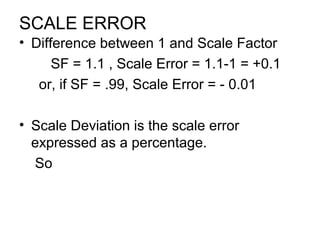 SCALE ERROR
• Difference between 1 and Scale Factor
SF = 1.1 , Scale Error = 1.1-1 = +0.1
or, if SF = .99, Scale Error = - 0.01
• Scale Deviation is the scale error
expressed as a percentage.
So
 