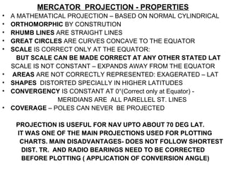 MERCATOR PROJECTION - PROPERTIES
• A MATHEMATICAL PROJECTION – BASED ON NORMAL CYLINDRICAL
• ORTHOMORPHIC BY CONSTRUTION
• RHUMB LINES ARE STRAIGHT LINES
• GREAT CIRCLES ARE CURVES CONCAVE TO THE EQUATOR
• SCALE IS CORRECT ONLY AT THE EQUATOR:
BUT SCALE CAN BE MADE CORRECT AT ANY OTHER STATED LAT
SCALE IS NOT CONSTANT – EXPANDS AWAY FROM THE EQUATOR
• AREAS ARE NOT CORRECTLY REPRESENTED: EXAGERATED – LAT
• SHAPES DISTORTED SPECIALLY IN HIGHER LATITUDES
• CONVERGENCY IS CONSTANT AT 0°(Correct only at Equator) -
MERIDIANS ARE ALL PARELLEL ST. LINES
• COVERAGE – POLES CAN NEVER BE PROJECTED
PROJECTION IS USEFUL FOR NAV UPTO ABOUT 70 DEG LAT.
IT WAS ONE OF THE MAIN PROJECTIONS USED FOR PLOTTING
CHARTS. MAIN DISADVANTAGES- DOES NOT FOLLOW SHORTEST
DIST. TR. AND RADIO BEARINGS NEED TO BE CORRECTED
BEFORE PLOTTING ( APPLICATION OF CONVERSION ANGLE)
 