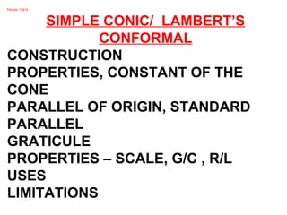 Periods 13&14
SIMPLE CONIC/ LAMBERT’S
CONFORMAL
CONSTRUCTION
PROPERTIES, CONSTANT OF THE
CONE
PARALLEL OF ORIGIN, STANDARD
PARALLEL
GRATICULE
PROPERTIES – SCALE, G/C , R/L
USES
LIMITATIONS
 