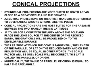 CONICAL PROJECTIONS
• CYLINDRICAL PROJECTIONS ARE MOST SUITED TO COVER AREAS
CLOSE TO A GREAT CIRCLE, LIKE THE EQUATOR
• AZIMUTHAL PROJECTIONS ON THE OTHER HAND ARE MOST SUITED
TO COVER AREAS AROUND A POINT, LIKE THE POLES
• CONICAL PROJECTIONS ARE THE MOST SUITED FOR THE AREAS IN
BETWEEN THE TWO, NAMELY THE MID LATITUDES
• IF YOU PLACE A CONE WITH THE APEX ABOVE THE POLE AND
PLACE THE LIGHT SOURCE AT THE CENTER OF THE REDUCED
EARTH, THE GRATICULE WILL BE PROJECTED ON TO THE
DEVELOPABLE SURFACE
• THE LAT ITUDE AT WHICH THE CONE IS TANGENTIAL, THE LENGTH
OF THE PARALLEL OF LAT ON THE REDUCED EARTH AND ON THE
PROJECTION WILL BE EQUAL. IN OTHER WORDS , THE SCALE
FACTOR WILL BE ONE : SCALE WILL BE CORRECT. THIS LAT IS
CALLED THE PARELLEL OF ORIGIN.
• NUMERICALLY, THE VALUE OF PARELLEL OF ORIGIN IS EQUAL TO
HALF THE APEX ANGLE.
 