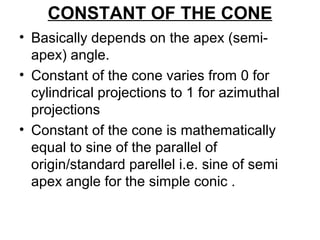 CONSTANT OF THE CONE
• Basically depends on the apex (semi-
apex) angle.
• Constant of the cone varies from 0 for
cylindrical projections to 1 for azimuthal
projections
• Constant of the cone is mathematically
equal to sine of the parallel of
origin/standard parellel i.e. sine of semi
apex angle for the simple conic .
 
