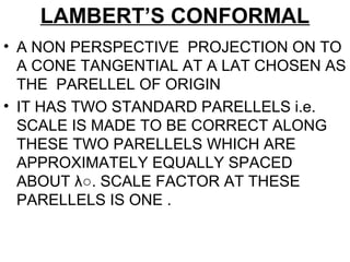 LAMBERT’S CONFORMAL
• A NON PERSPECTIVE PROJECTION ON TO
A CONE TANGENTIAL AT A LAT CHOSEN AS
THE PARELLEL OF ORIGIN
• IT HAS TWO STANDARD PARELLELS i.e.
SCALE IS MADE TO BE CORRECT ALONG
THESE TWO PARELLELS WHICH ARE
APPROXIMATELY EQUALLY SPACED
ABOUT λ○. SCALE FACTOR AT THESE
PARELLELS IS ONE .
 