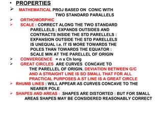 • PROPERTIES
 MATHEMATICAL PROJ BASED ON CONIC WITH
TWO STANDARD PARALLELS
 ORTHOMORPHIC
 SCALE : CORRECT ALONG THE TWO STANDARD
PARELLELS ; EXPANDS OUTSIDES AND
CONTRACTS INSIDE THE STD PARELLELS :
EXPANSION OUTSIDE THE STD PARELLELS
IS UNEQUAL i.e. IT IS MORE TOWARDS THE
POLES THAN TOWARDS THE EQUATOR :
SCALE MIN AT THE PARELLEL OF ORIGIN
 CONVERGENCE = n x Ch long
 GREAT CIRCLES ARE CURVES CONCAVE TO
THE PARELLEL OF ORIGIN. DEVIATION BETWEEN G/C
AND A STRAIGHT LINE IS SO SMALL THAT FOR ALL
PRACTICAL PURPOSES A ST LINE IS A GREAT CIRCLE
 RHUMB LINES : WILL APPEAR AS CURVES CONCAVE TO THE
NEARER POLE
 SHAPES AND AREAS : SHAPES ARE DISTORTED : BUT FOR SMALL
AREAS SHAPES MAY BE CONSIDERED REASONABLY CORRECT
 