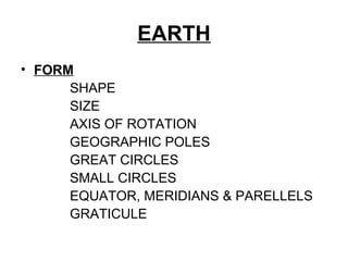 EARTH
• FORM
SHAPE
SIZE
AXIS OF ROTATION
GEOGRAPHIC POLES
GREAT CIRCLES
SMALL CIRCLES
EQUATOR, MERIDIANS & PARELLELS
GRATICULE
 