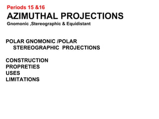 Periods 15 &16
AZIMUTHAL PROJECTIONS
Gnomonic ,Stereographic & Equidistant
POLAR GNOMONIC /POLAR
STEREOGRAPHIC PROJECTIONS
CONSTRUCTION
PROPRETIES
USES
LIMITATIONS
 