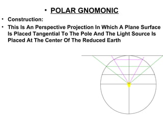 • POLAR GNOMONIC
• Construction:
• This Is An Perspective Projection In Which A Plane Surface
Is Placed Tangential To The Pole And The Light Source Is
Placed At The Center Of The Reduced Earth
 
